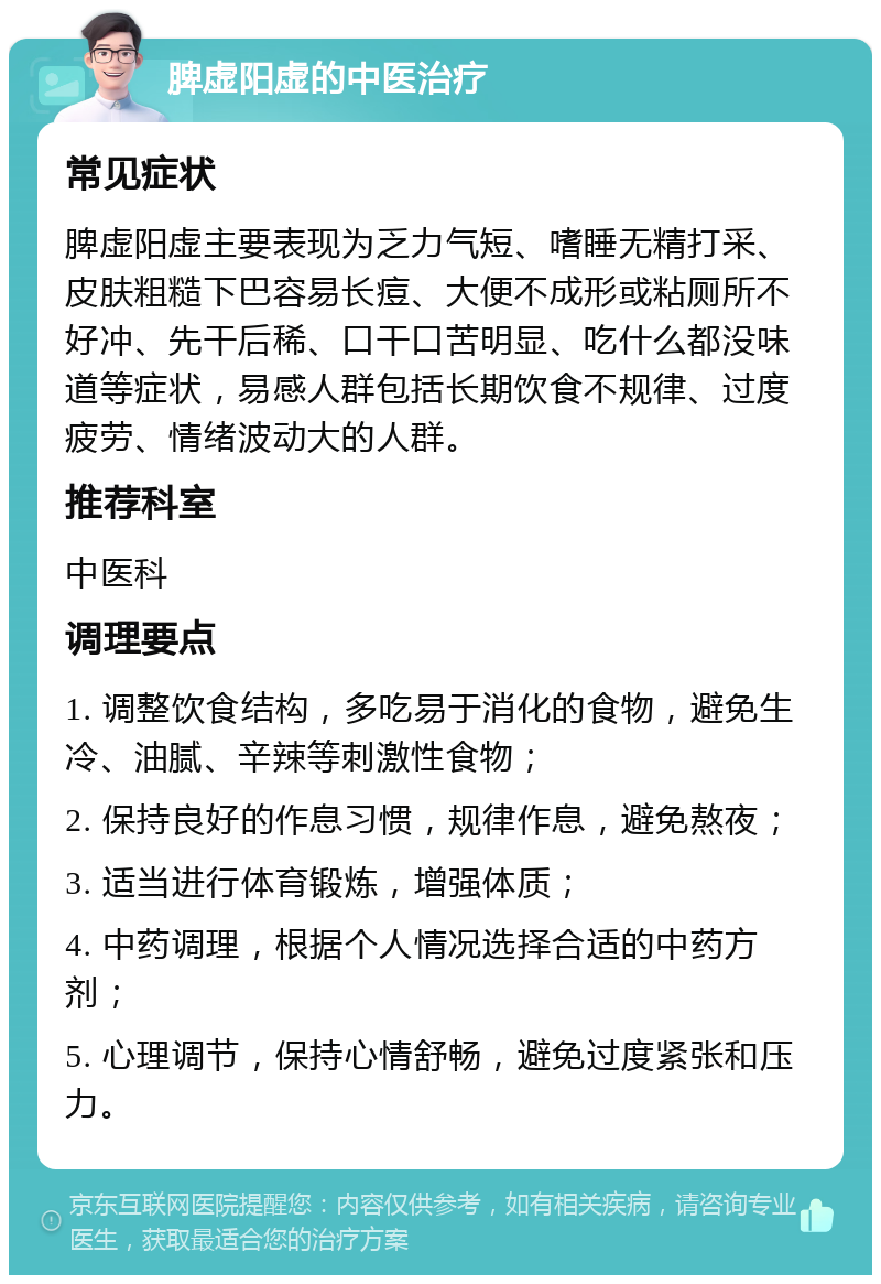 脾虚阳虚的中医治疗 常见症状 脾虚阳虚主要表现为乏力气短、嗜睡无精打采、皮肤粗糙下巴容易长痘、大便不成形或粘厕所不好冲、先干后稀、口干口苦明显、吃什么都没味道等症状，易感人群包括长期饮食不规律、过度疲劳、情绪波动大的人群。 推荐科室 中医科 调理要点 1. 调整饮食结构，多吃易于消化的食物，避免生冷、油腻、辛辣等刺激性食物； 2. 保持良好的作息习惯，规律作息，避免熬夜； 3. 适当进行体育锻炼，增强体质； 4. 中药调理，根据个人情况选择合适的中药方剂； 5. 心理调节，保持心情舒畅，避免过度紧张和压力。