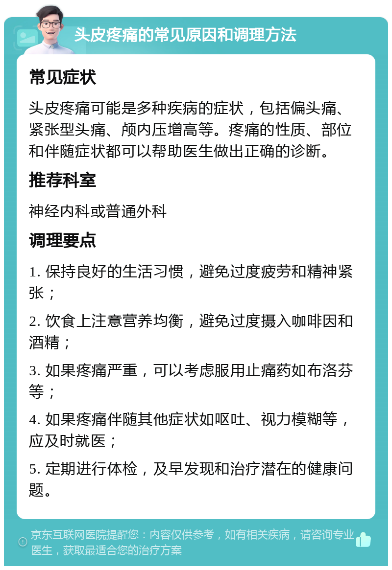 头皮疼痛的常见原因和调理方法 常见症状 头皮疼痛可能是多种疾病的症状，包括偏头痛、紧张型头痛、颅内压增高等。疼痛的性质、部位和伴随症状都可以帮助医生做出正确的诊断。 推荐科室 神经内科或普通外科 调理要点 1. 保持良好的生活习惯，避免过度疲劳和精神紧张； 2. 饮食上注意营养均衡，避免过度摄入咖啡因和酒精； 3. 如果疼痛严重，可以考虑服用止痛药如布洛芬等； 4. 如果疼痛伴随其他症状如呕吐、视力模糊等，应及时就医； 5. 定期进行体检，及早发现和治疗潜在的健康问题。