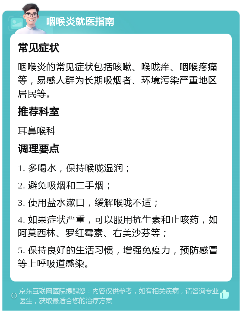 咽喉炎就医指南 常见症状 咽喉炎的常见症状包括咳嗽、喉咙痒、咽喉疼痛等，易感人群为长期吸烟者、环境污染严重地区居民等。 推荐科室 耳鼻喉科 调理要点 1. 多喝水，保持喉咙湿润； 2. 避免吸烟和二手烟； 3. 使用盐水漱口，缓解喉咙不适； 4. 如果症状严重，可以服用抗生素和止咳药，如阿莫西林、罗红霉素、右美沙芬等； 5. 保持良好的生活习惯，增强免疫力，预防感冒等上呼吸道感染。