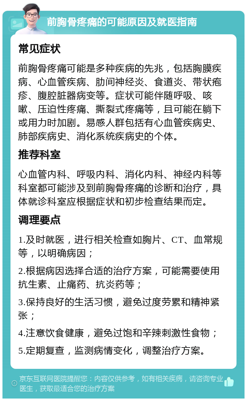 前胸骨疼痛的可能原因及就医指南 常见症状 前胸骨疼痛可能是多种疾病的先兆，包括胸膜疾病、心血管疾病、肋间神经炎、食道炎、带状疱疹、腹腔脏器病变等。症状可能伴随呼吸、咳嗽、压迫性疼痛、撕裂式疼痛等，且可能在躺下或用力时加剧。易感人群包括有心血管疾病史、肺部疾病史、消化系统疾病史的个体。 推荐科室 心血管内科、呼吸内科、消化内科、神经内科等科室都可能涉及到前胸骨疼痛的诊断和治疗，具体就诊科室应根据症状和初步检查结果而定。 调理要点 1.及时就医，进行相关检查如胸片、CT、血常规等，以明确病因； 2.根据病因选择合适的治疗方案，可能需要使用抗生素、止痛药、抗炎药等； 3.保持良好的生活习惯，避免过度劳累和精神紧张； 4.注意饮食健康，避免过饱和辛辣刺激性食物； 5.定期复查，监测病情变化，调整治疗方案。