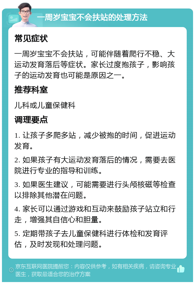 一周岁宝宝不会扶站的处理方法 常见症状 一周岁宝宝不会扶站，可能伴随着爬行不稳、大运动发育落后等症状。家长过度抱孩子，影响孩子的运动发育也可能是原因之一。 推荐科室 儿科或儿童保健科 调理要点 1. 让孩子多爬多站，减少被抱的时间，促进运动发育。 2. 如果孩子有大运动发育落后的情况，需要去医院进行专业的指导和训练。 3. 如果医生建议，可能需要进行头颅核磁等检查以排除其他潜在问题。 4. 家长可以通过游戏和互动来鼓励孩子站立和行走，增强其自信心和胆量。 5. 定期带孩子去儿童保健科进行体检和发育评估，及时发现和处理问题。