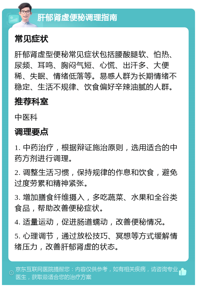 肝郁肾虚便秘调理指南 常见症状 肝郁肾虚型便秘常见症状包括腰酸腿软、怕热、尿频、耳鸣、胸闷气短、心慌、出汗多、大便稀、失眠、情绪低落等。易感人群为长期情绪不稳定、生活不规律、饮食偏好辛辣油腻的人群。 推荐科室 中医科 调理要点 1. 中药治疗，根据辩证施治原则，选用适合的中药方剂进行调理。 2. 调整生活习惯，保持规律的作息和饮食，避免过度劳累和精神紧张。 3. 增加膳食纤维摄入，多吃蔬菜、水果和全谷类食品，帮助改善便秘症状。 4. 适量运动，促进肠道蠕动，改善便秘情况。 5. 心理调节，通过放松技巧、冥想等方式缓解情绪压力，改善肝郁肾虚的状态。