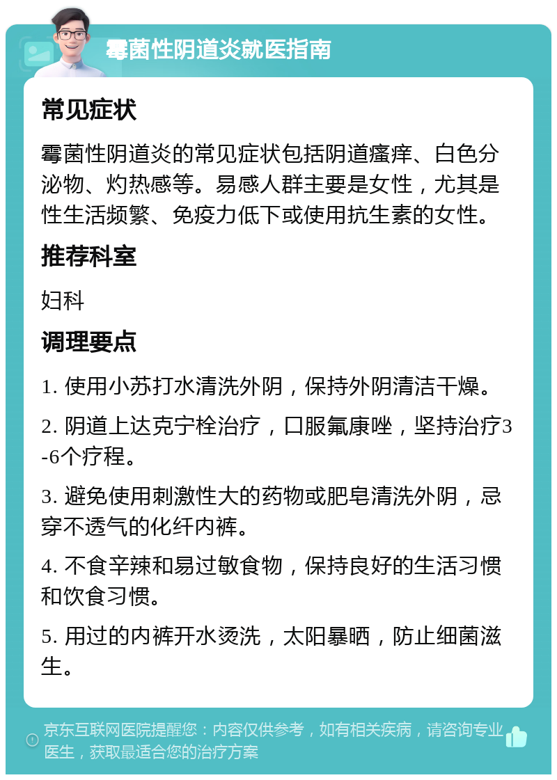 霉菌性阴道炎就医指南 常见症状 霉菌性阴道炎的常见症状包括阴道瘙痒、白色分泌物、灼热感等。易感人群主要是女性，尤其是性生活频繁、免疫力低下或使用抗生素的女性。 推荐科室 妇科 调理要点 1. 使用小苏打水清洗外阴，保持外阴清洁干燥。 2. 阴道上达克宁栓治疗，口服氟康唑，坚持治疗3-6个疗程。 3. 避免使用刺激性大的药物或肥皂清洗外阴，忌穿不透气的化纤内裤。 4. 不食辛辣和易过敏食物，保持良好的生活习惯和饮食习惯。 5. 用过的内裤开水烫洗，太阳暴晒，防止细菌滋生。