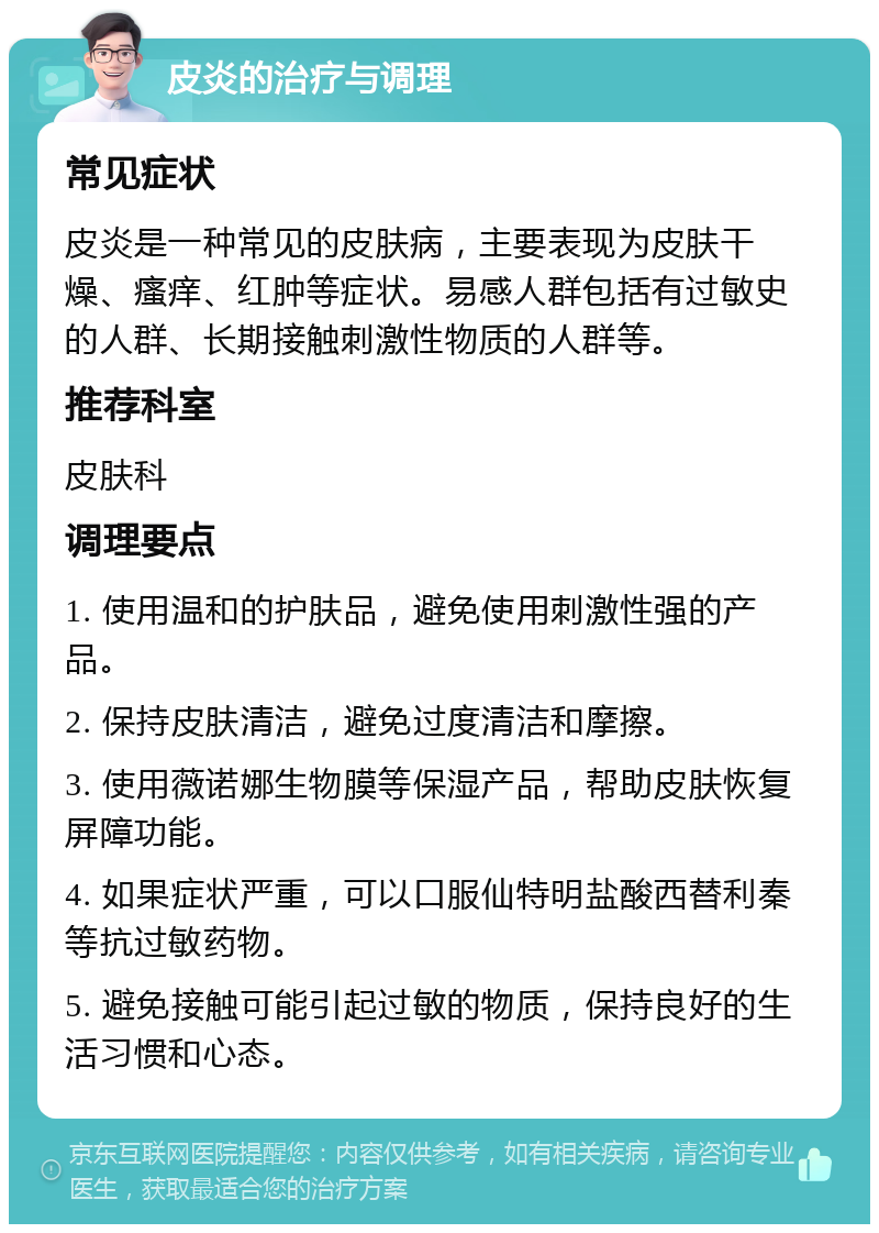 皮炎的治疗与调理 常见症状 皮炎是一种常见的皮肤病，主要表现为皮肤干燥、瘙痒、红肿等症状。易感人群包括有过敏史的人群、长期接触刺激性物质的人群等。 推荐科室 皮肤科 调理要点 1. 使用温和的护肤品，避免使用刺激性强的产品。 2. 保持皮肤清洁，避免过度清洁和摩擦。 3. 使用薇诺娜生物膜等保湿产品，帮助皮肤恢复屏障功能。 4. 如果症状严重，可以口服仙特明盐酸西替利秦等抗过敏药物。 5. 避免接触可能引起过敏的物质，保持良好的生活习惯和心态。