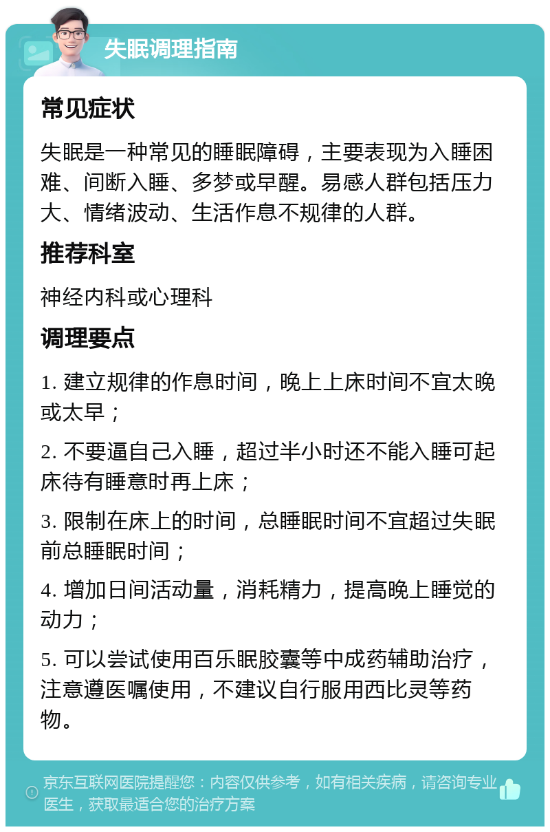 失眠调理指南 常见症状 失眠是一种常见的睡眠障碍，主要表现为入睡困难、间断入睡、多梦或早醒。易感人群包括压力大、情绪波动、生活作息不规律的人群。 推荐科室 神经内科或心理科 调理要点 1. 建立规律的作息时间，晚上上床时间不宜太晚或太早； 2. 不要逼自己入睡，超过半小时还不能入睡可起床待有睡意时再上床； 3. 限制在床上的时间，总睡眠时间不宜超过失眠前总睡眠时间； 4. 增加日间活动量，消耗精力，提高晚上睡觉的动力； 5. 可以尝试使用百乐眠胶囊等中成药辅助治疗，注意遵医嘱使用，不建议自行服用西比灵等药物。