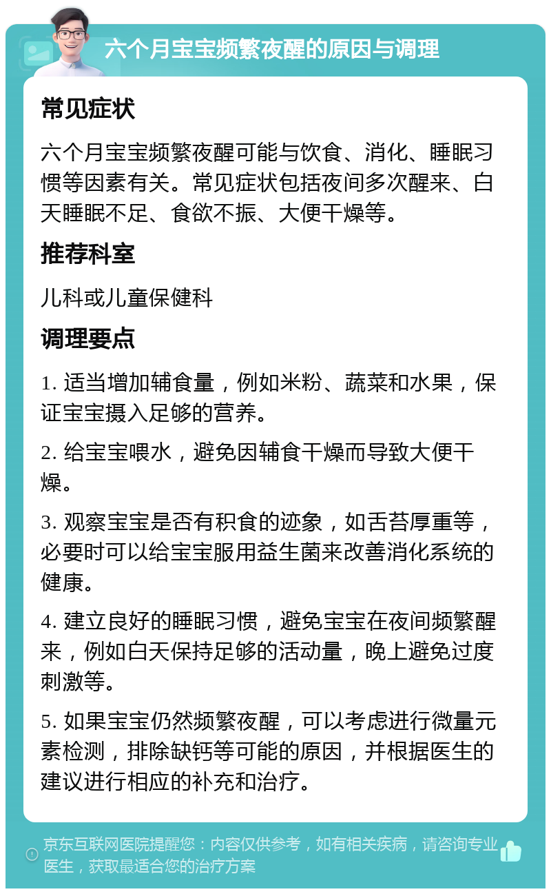 六个月宝宝频繁夜醒的原因与调理 常见症状 六个月宝宝频繁夜醒可能与饮食、消化、睡眠习惯等因素有关。常见症状包括夜间多次醒来、白天睡眠不足、食欲不振、大便干燥等。 推荐科室 儿科或儿童保健科 调理要点 1. 适当增加辅食量，例如米粉、蔬菜和水果，保证宝宝摄入足够的营养。 2. 给宝宝喂水，避免因辅食干燥而导致大便干燥。 3. 观察宝宝是否有积食的迹象，如舌苔厚重等，必要时可以给宝宝服用益生菌来改善消化系统的健康。 4. 建立良好的睡眠习惯，避免宝宝在夜间频繁醒来，例如白天保持足够的活动量，晚上避免过度刺激等。 5. 如果宝宝仍然频繁夜醒，可以考虑进行微量元素检测，排除缺钙等可能的原因，并根据医生的建议进行相应的补充和治疗。