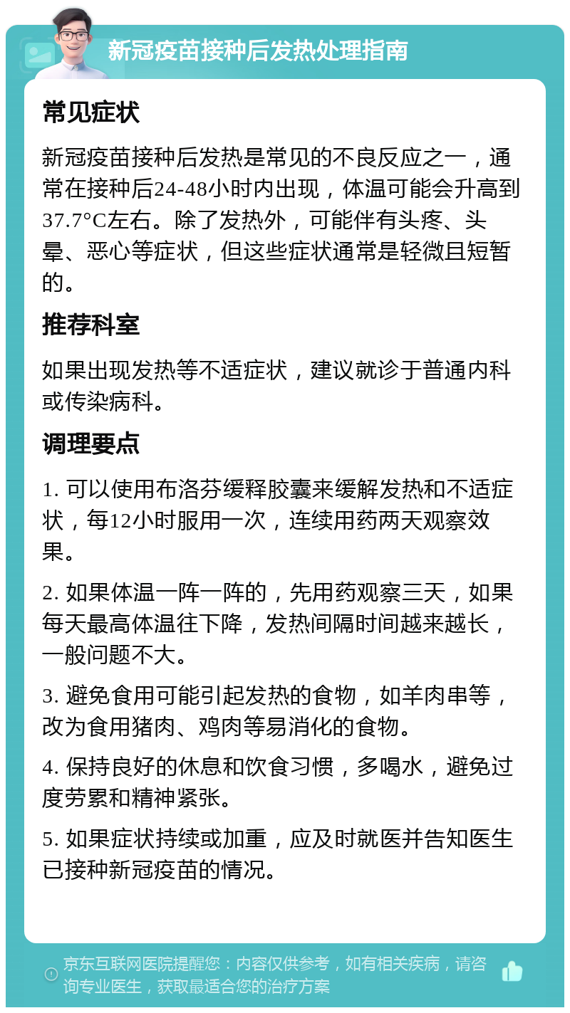 新冠疫苗接种后发热处理指南 常见症状 新冠疫苗接种后发热是常见的不良反应之一，通常在接种后24-48小时内出现，体温可能会升高到37.7°C左右。除了发热外，可能伴有头疼、头晕、恶心等症状，但这些症状通常是轻微且短暂的。 推荐科室 如果出现发热等不适症状，建议就诊于普通内科或传染病科。 调理要点 1. 可以使用布洛芬缓释胶囊来缓解发热和不适症状，每12小时服用一次，连续用药两天观察效果。 2. 如果体温一阵一阵的，先用药观察三天，如果每天最高体温往下降，发热间隔时间越来越长，一般问题不大。 3. 避免食用可能引起发热的食物，如羊肉串等，改为食用猪肉、鸡肉等易消化的食物。 4. 保持良好的休息和饮食习惯，多喝水，避免过度劳累和精神紧张。 5. 如果症状持续或加重，应及时就医并告知医生已接种新冠疫苗的情况。