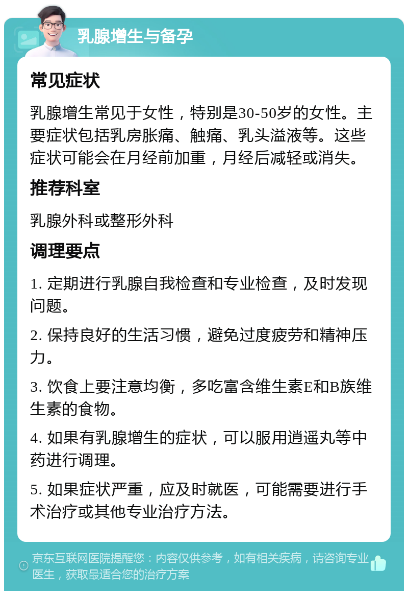 乳腺增生与备孕 常见症状 乳腺增生常见于女性，特别是30-50岁的女性。主要症状包括乳房胀痛、触痛、乳头溢液等。这些症状可能会在月经前加重，月经后减轻或消失。 推荐科室 乳腺外科或整形外科 调理要点 1. 定期进行乳腺自我检查和专业检查，及时发现问题。 2. 保持良好的生活习惯，避免过度疲劳和精神压力。 3. 饮食上要注意均衡，多吃富含维生素E和B族维生素的食物。 4. 如果有乳腺增生的症状，可以服用逍遥丸等中药进行调理。 5. 如果症状严重，应及时就医，可能需要进行手术治疗或其他专业治疗方法。