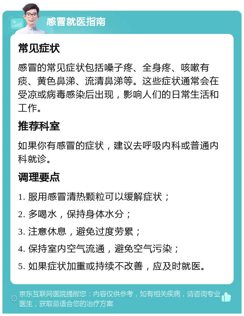 感冒就医指南 常见症状 感冒的常见症状包括嗓子疼、全身疼、咳嗽有痰、黄色鼻涕、流清鼻涕等。这些症状通常会在受凉或病毒感染后出现，影响人们的日常生活和工作。 推荐科室 如果你有感冒的症状，建议去呼吸内科或普通内科就诊。 调理要点 1. 服用感冒清热颗粒可以缓解症状； 2. 多喝水，保持身体水分； 3. 注意休息，避免过度劳累； 4. 保持室内空气流通，避免空气污染； 5. 如果症状加重或持续不改善，应及时就医。