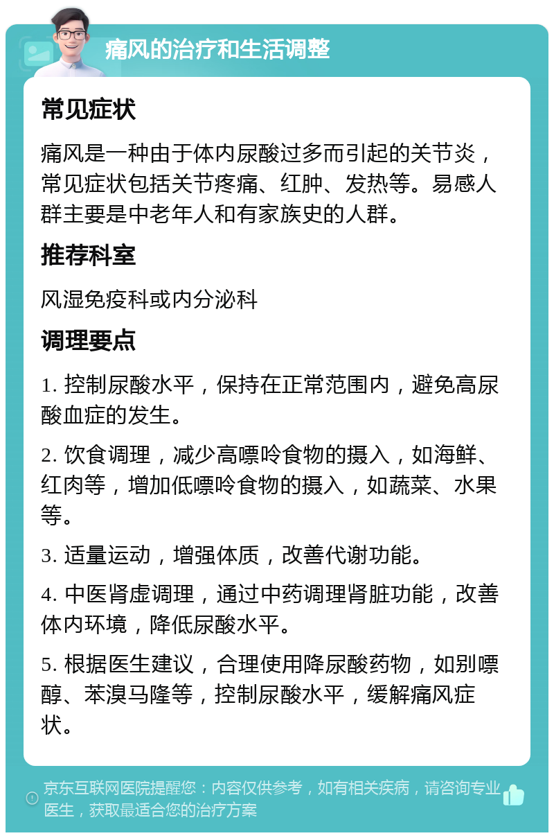 痛风的治疗和生活调整 常见症状 痛风是一种由于体内尿酸过多而引起的关节炎，常见症状包括关节疼痛、红肿、发热等。易感人群主要是中老年人和有家族史的人群。 推荐科室 风湿免疫科或内分泌科 调理要点 1. 控制尿酸水平，保持在正常范围内，避免高尿酸血症的发生。 2. 饮食调理，减少高嘌呤食物的摄入，如海鲜、红肉等，增加低嘌呤食物的摄入，如蔬菜、水果等。 3. 适量运动，增强体质，改善代谢功能。 4. 中医肾虚调理，通过中药调理肾脏功能，改善体内环境，降低尿酸水平。 5. 根据医生建议，合理使用降尿酸药物，如别嘌醇、苯溴马隆等，控制尿酸水平，缓解痛风症状。