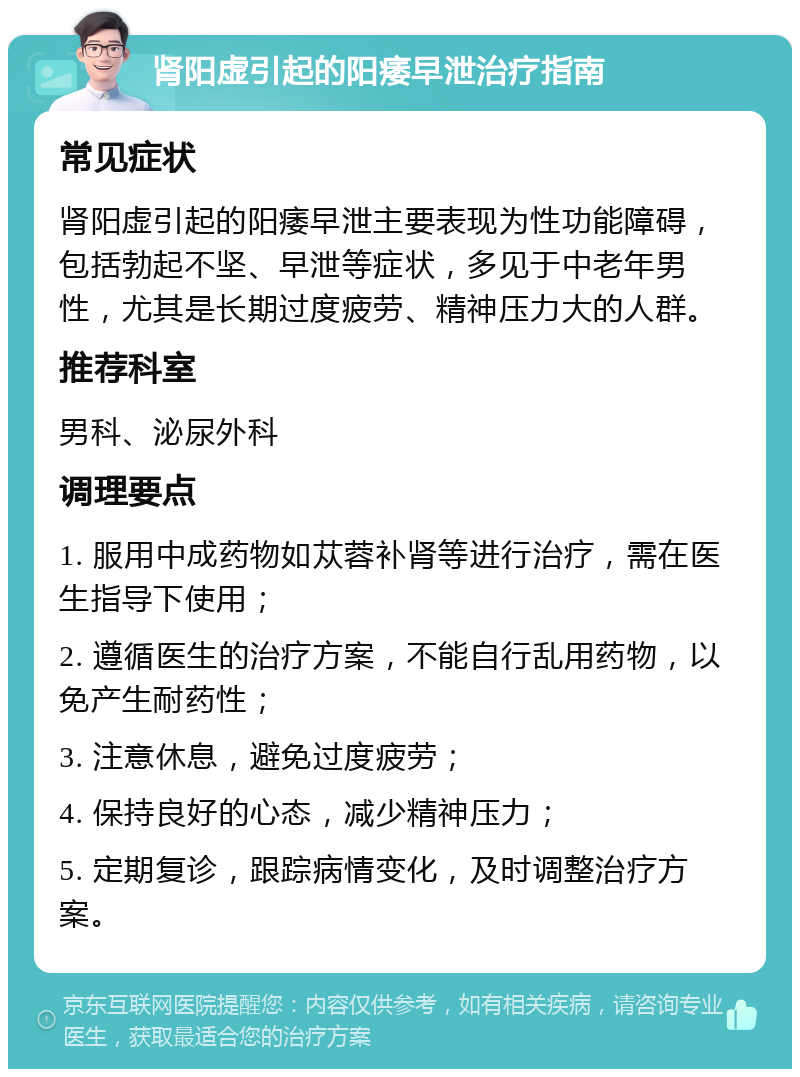 肾阳虚引起的阳痿早泄治疗指南 常见症状 肾阳虚引起的阳痿早泄主要表现为性功能障碍，包括勃起不坚、早泄等症状，多见于中老年男性，尤其是长期过度疲劳、精神压力大的人群。 推荐科室 男科、泌尿外科 调理要点 1. 服用中成药物如苁蓉补肾等进行治疗，需在医生指导下使用； 2. 遵循医生的治疗方案，不能自行乱用药物，以免产生耐药性； 3. 注意休息，避免过度疲劳； 4. 保持良好的心态，减少精神压力； 5. 定期复诊，跟踪病情变化，及时调整治疗方案。