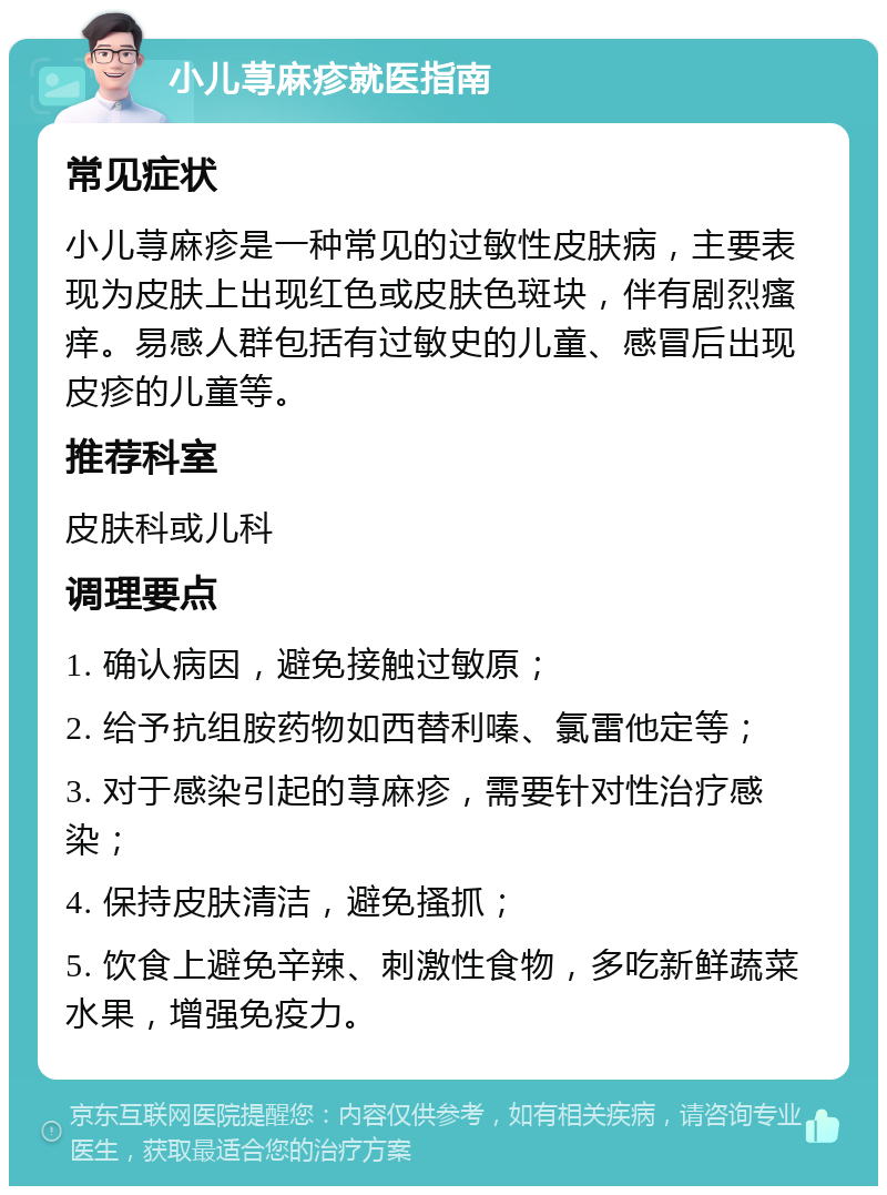 小儿荨麻疹就医指南 常见症状 小儿荨麻疹是一种常见的过敏性皮肤病，主要表现为皮肤上出现红色或皮肤色斑块，伴有剧烈瘙痒。易感人群包括有过敏史的儿童、感冒后出现皮疹的儿童等。 推荐科室 皮肤科或儿科 调理要点 1. 确认病因，避免接触过敏原； 2. 给予抗组胺药物如西替利嗪、氯雷他定等； 3. 对于感染引起的荨麻疹，需要针对性治疗感染； 4. 保持皮肤清洁，避免搔抓； 5. 饮食上避免辛辣、刺激性食物，多吃新鲜蔬菜水果，增强免疫力。