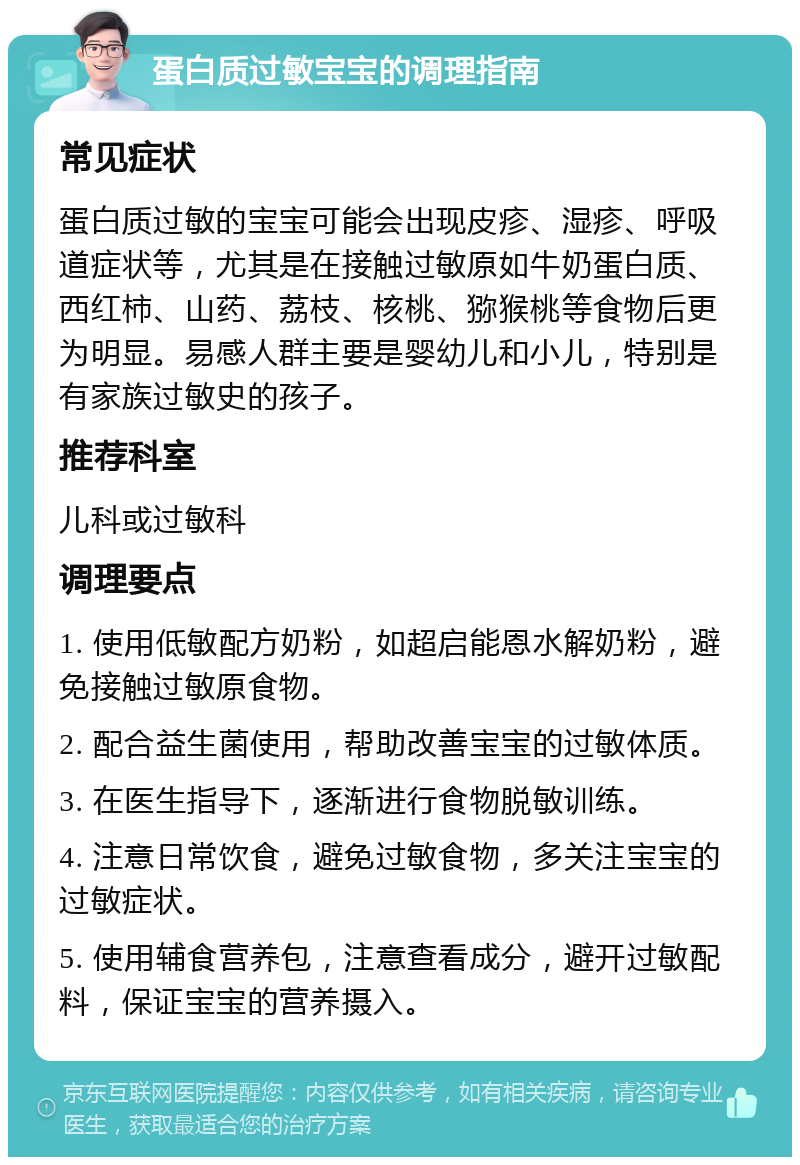 蛋白质过敏宝宝的调理指南 常见症状 蛋白质过敏的宝宝可能会出现皮疹、湿疹、呼吸道症状等，尤其是在接触过敏原如牛奶蛋白质、西红柿、山药、荔枝、核桃、猕猴桃等食物后更为明显。易感人群主要是婴幼儿和小儿，特别是有家族过敏史的孩子。 推荐科室 儿科或过敏科 调理要点 1. 使用低敏配方奶粉，如超启能恩水解奶粉，避免接触过敏原食物。 2. 配合益生菌使用，帮助改善宝宝的过敏体质。 3. 在医生指导下，逐渐进行食物脱敏训练。 4. 注意日常饮食，避免过敏食物，多关注宝宝的过敏症状。 5. 使用辅食营养包，注意查看成分，避开过敏配料，保证宝宝的营养摄入。