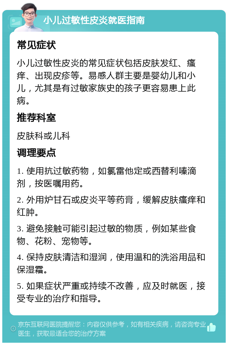 小儿过敏性皮炎就医指南 常见症状 小儿过敏性皮炎的常见症状包括皮肤发红、瘙痒、出现皮疹等。易感人群主要是婴幼儿和小儿，尤其是有过敏家族史的孩子更容易患上此病。 推荐科室 皮肤科或儿科 调理要点 1. 使用抗过敏药物，如氯雷他定或西替利嗪滴剂，按医嘱用药。 2. 外用炉甘石或皮炎平等药膏，缓解皮肤瘙痒和红肿。 3. 避免接触可能引起过敏的物质，例如某些食物、花粉、宠物等。 4. 保持皮肤清洁和湿润，使用温和的洗浴用品和保湿霜。 5. 如果症状严重或持续不改善，应及时就医，接受专业的治疗和指导。