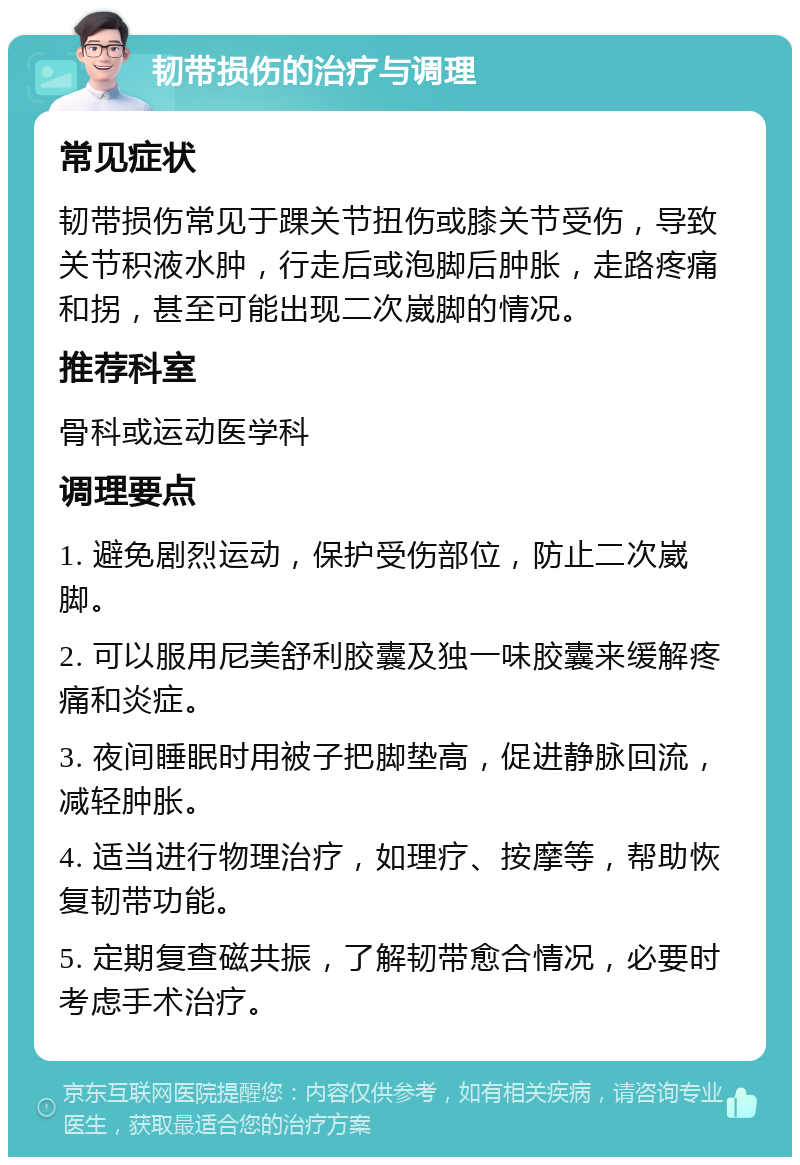 韧带损伤的治疗与调理 常见症状 韧带损伤常见于踝关节扭伤或膝关节受伤，导致关节积液水肿，行走后或泡脚后肿胀，走路疼痛和拐，甚至可能出现二次崴脚的情况。 推荐科室 骨科或运动医学科 调理要点 1. 避免剧烈运动，保护受伤部位，防止二次崴脚。 2. 可以服用尼美舒利胶囊及独一味胶囊来缓解疼痛和炎症。 3. 夜间睡眠时用被子把脚垫高，促进静脉回流，减轻肿胀。 4. 适当进行物理治疗，如理疗、按摩等，帮助恢复韧带功能。 5. 定期复查磁共振，了解韧带愈合情况，必要时考虑手术治疗。