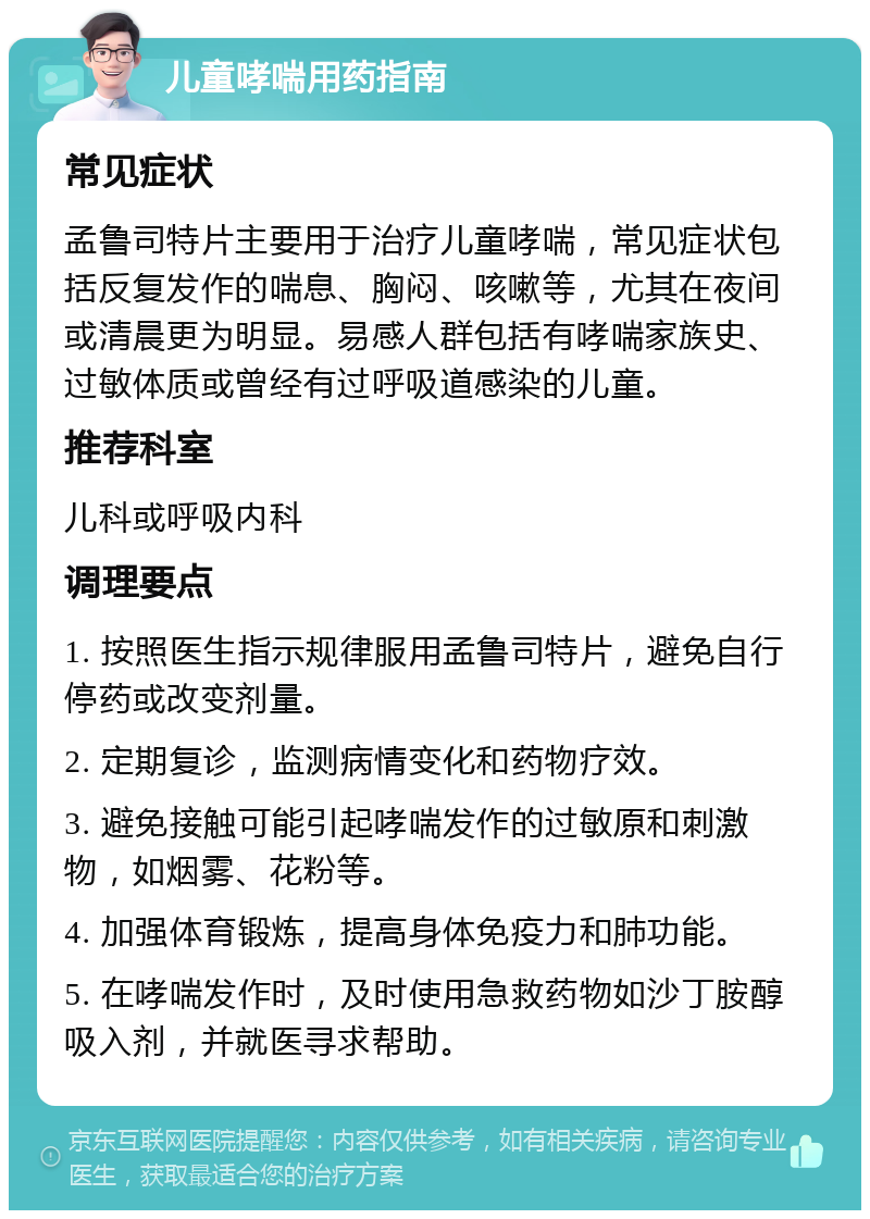 儿童哮喘用药指南 常见症状 孟鲁司特片主要用于治疗儿童哮喘，常见症状包括反复发作的喘息、胸闷、咳嗽等，尤其在夜间或清晨更为明显。易感人群包括有哮喘家族史、过敏体质或曾经有过呼吸道感染的儿童。 推荐科室 儿科或呼吸内科 调理要点 1. 按照医生指示规律服用孟鲁司特片，避免自行停药或改变剂量。 2. 定期复诊，监测病情变化和药物疗效。 3. 避免接触可能引起哮喘发作的过敏原和刺激物，如烟雾、花粉等。 4. 加强体育锻炼，提高身体免疫力和肺功能。 5. 在哮喘发作时，及时使用急救药物如沙丁胺醇吸入剂，并就医寻求帮助。