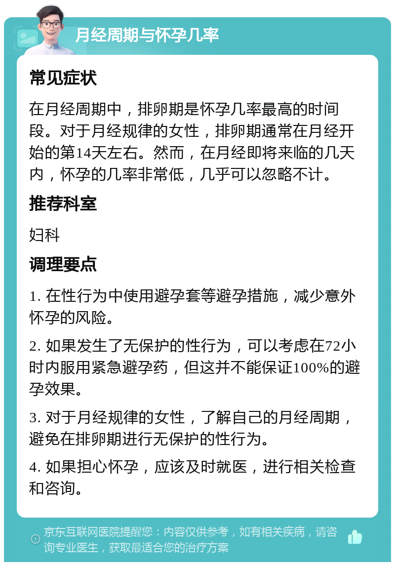 月经周期与怀孕几率 常见症状 在月经周期中，排卵期是怀孕几率最高的时间段。对于月经规律的女性，排卵期通常在月经开始的第14天左右。然而，在月经即将来临的几天内，怀孕的几率非常低，几乎可以忽略不计。 推荐科室 妇科 调理要点 1. 在性行为中使用避孕套等避孕措施，减少意外怀孕的风险。 2. 如果发生了无保护的性行为，可以考虑在72小时内服用紧急避孕药，但这并不能保证100%的避孕效果。 3. 对于月经规律的女性，了解自己的月经周期，避免在排卵期进行无保护的性行为。 4. 如果担心怀孕，应该及时就医，进行相关检查和咨询。