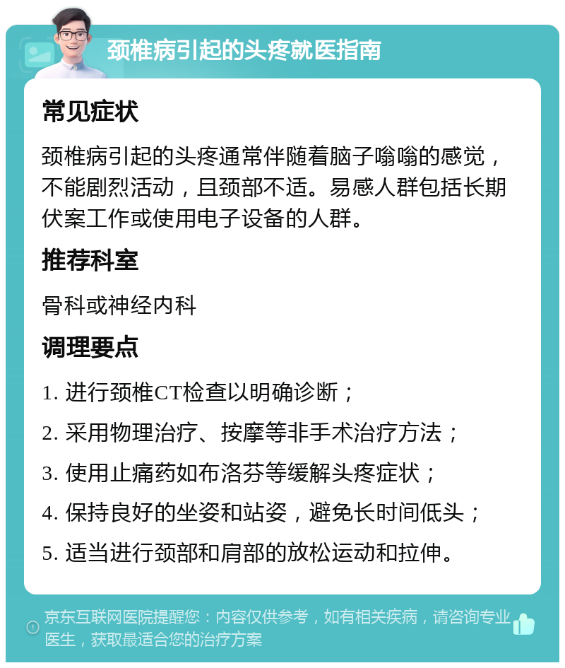 颈椎病引起的头疼就医指南 常见症状 颈椎病引起的头疼通常伴随着脑子嗡嗡的感觉，不能剧烈活动，且颈部不适。易感人群包括长期伏案工作或使用电子设备的人群。 推荐科室 骨科或神经内科 调理要点 1. 进行颈椎CT检查以明确诊断； 2. 采用物理治疗、按摩等非手术治疗方法； 3. 使用止痛药如布洛芬等缓解头疼症状； 4. 保持良好的坐姿和站姿，避免长时间低头； 5. 适当进行颈部和肩部的放松运动和拉伸。