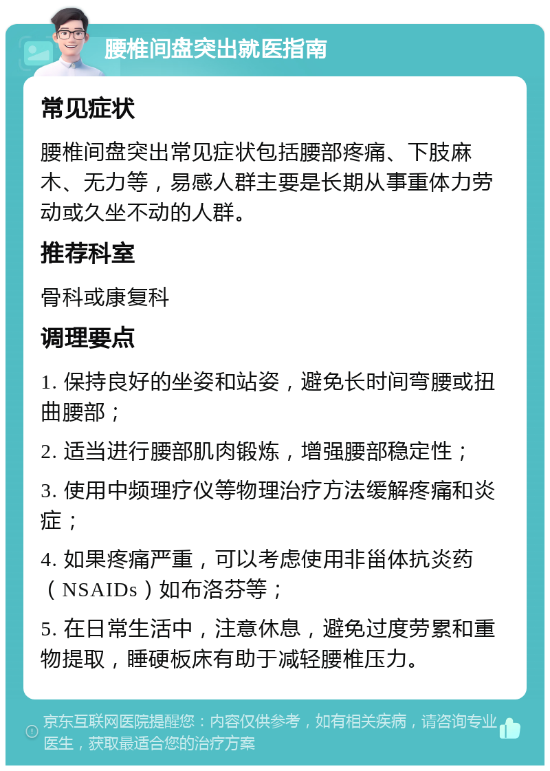 腰椎间盘突出就医指南 常见症状 腰椎间盘突出常见症状包括腰部疼痛、下肢麻木、无力等，易感人群主要是长期从事重体力劳动或久坐不动的人群。 推荐科室 骨科或康复科 调理要点 1. 保持良好的坐姿和站姿，避免长时间弯腰或扭曲腰部； 2. 适当进行腰部肌肉锻炼，增强腰部稳定性； 3. 使用中频理疗仪等物理治疗方法缓解疼痛和炎症； 4. 如果疼痛严重，可以考虑使用非甾体抗炎药（NSAIDs）如布洛芬等； 5. 在日常生活中，注意休息，避免过度劳累和重物提取，睡硬板床有助于减轻腰椎压力。