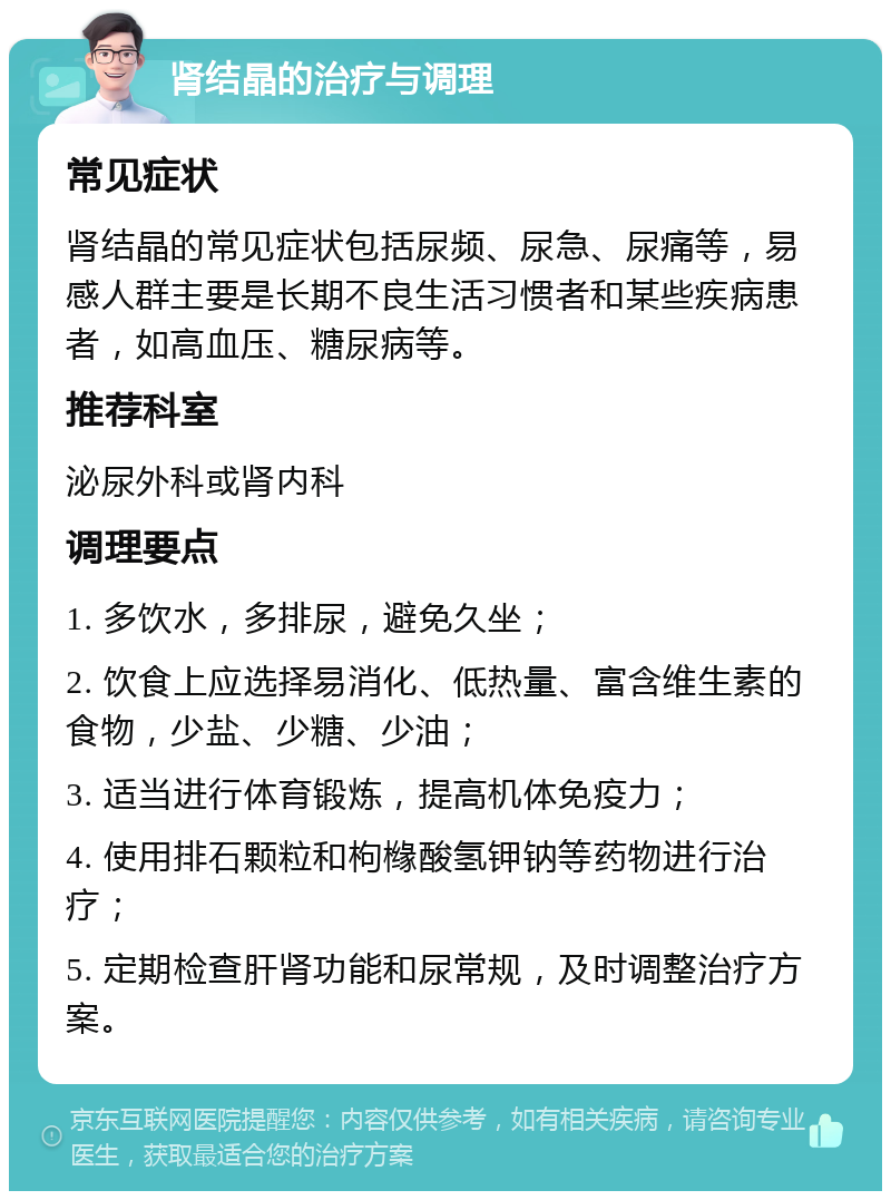 肾结晶的治疗与调理 常见症状 肾结晶的常见症状包括尿频、尿急、尿痛等，易感人群主要是长期不良生活习惯者和某些疾病患者，如高血压、糖尿病等。 推荐科室 泌尿外科或肾内科 调理要点 1. 多饮水，多排尿，避免久坐； 2. 饮食上应选择易消化、低热量、富含维生素的食物，少盐、少糖、少油； 3. 适当进行体育锻炼，提高机体免疫力； 4. 使用排石颗粒和枸橼酸氢钾钠等药物进行治疗； 5. 定期检查肝肾功能和尿常规，及时调整治疗方案。