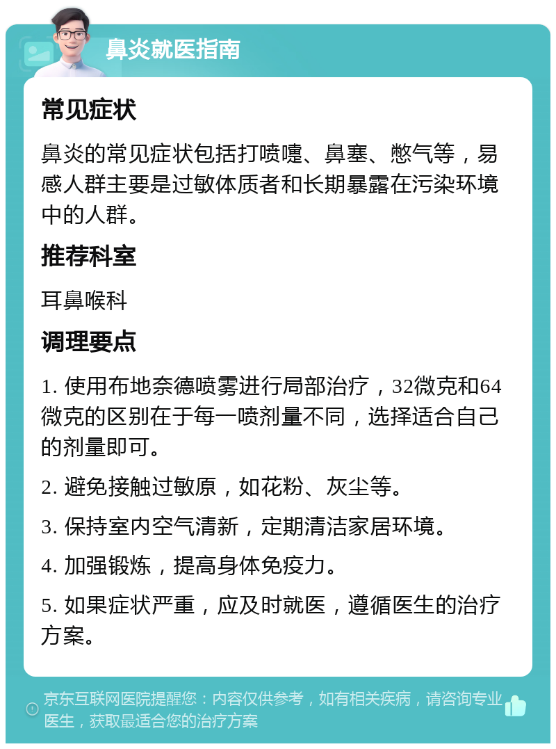 鼻炎就医指南 常见症状 鼻炎的常见症状包括打喷嚏、鼻塞、憋气等，易感人群主要是过敏体质者和长期暴露在污染环境中的人群。 推荐科室 耳鼻喉科 调理要点 1. 使用布地奈德喷雾进行局部治疗，32微克和64微克的区别在于每一喷剂量不同，选择适合自己的剂量即可。 2. 避免接触过敏原，如花粉、灰尘等。 3. 保持室内空气清新，定期清洁家居环境。 4. 加强锻炼，提高身体免疫力。 5. 如果症状严重，应及时就医，遵循医生的治疗方案。