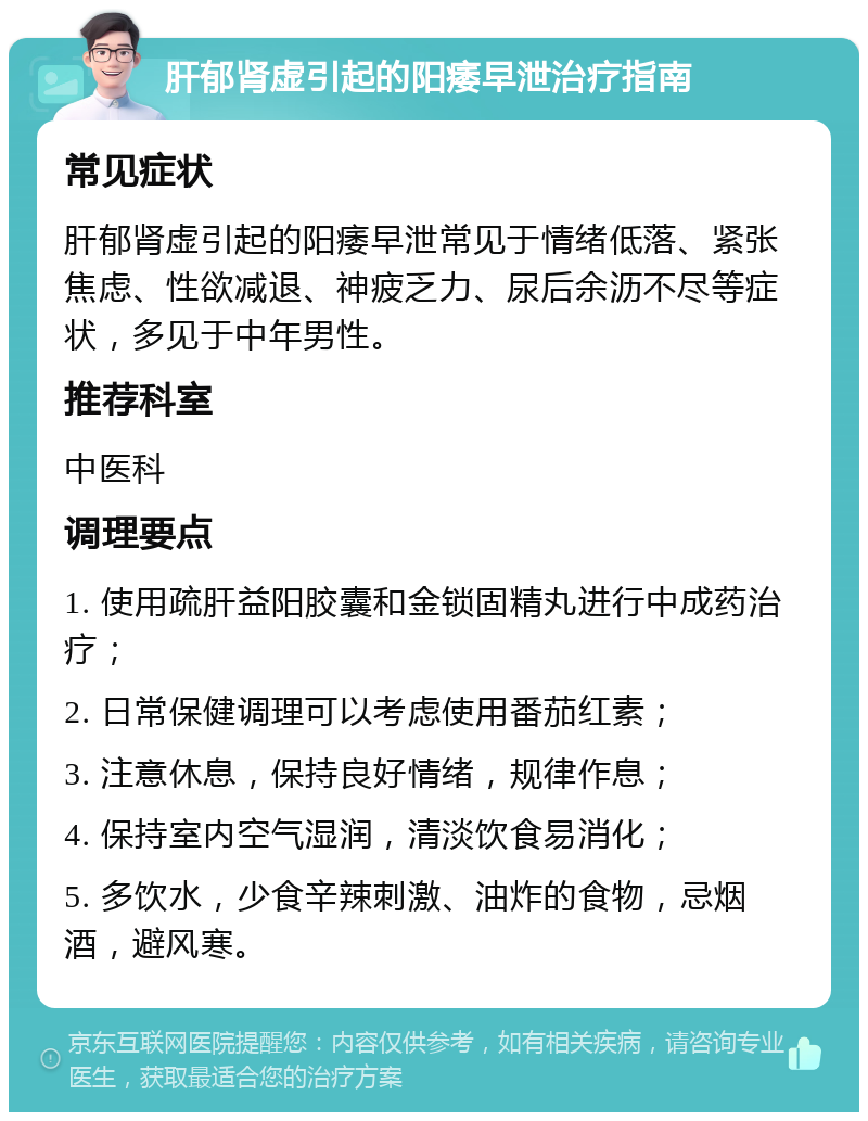 肝郁肾虚引起的阳痿早泄治疗指南 常见症状 肝郁肾虚引起的阳痿早泄常见于情绪低落、紧张焦虑、性欲减退、神疲乏力、尿后余沥不尽等症状，多见于中年男性。 推荐科室 中医科 调理要点 1. 使用疏肝益阳胶囊和金锁固精丸进行中成药治疗； 2. 日常保健调理可以考虑使用番茄红素； 3. 注意休息，保持良好情绪，规律作息； 4. 保持室内空气湿润，清淡饮食易消化； 5. 多饮水，少食辛辣刺激、油炸的食物，忌烟酒，避风寒。