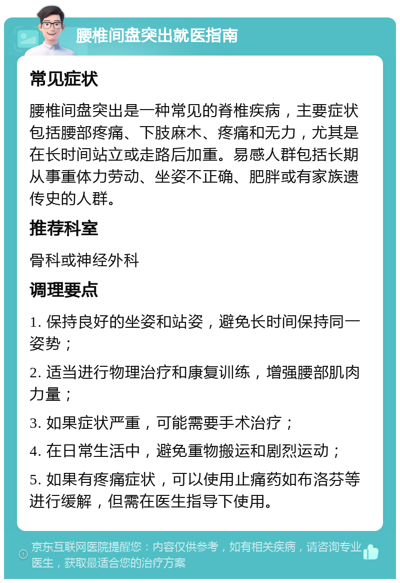 腰椎间盘突出就医指南 常见症状 腰椎间盘突出是一种常见的脊椎疾病，主要症状包括腰部疼痛、下肢麻木、疼痛和无力，尤其是在长时间站立或走路后加重。易感人群包括长期从事重体力劳动、坐姿不正确、肥胖或有家族遗传史的人群。 推荐科室 骨科或神经外科 调理要点 1. 保持良好的坐姿和站姿，避免长时间保持同一姿势； 2. 适当进行物理治疗和康复训练，增强腰部肌肉力量； 3. 如果症状严重，可能需要手术治疗； 4. 在日常生活中，避免重物搬运和剧烈运动； 5. 如果有疼痛症状，可以使用止痛药如布洛芬等进行缓解，但需在医生指导下使用。