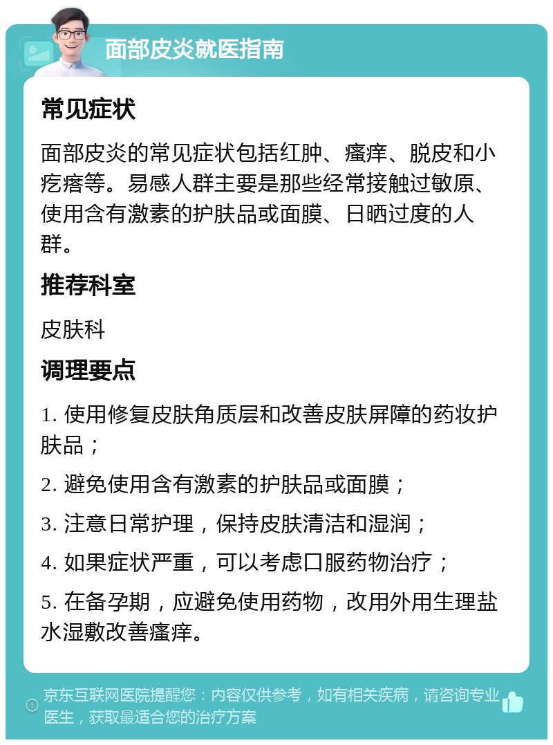 面部皮炎就医指南 常见症状 面部皮炎的常见症状包括红肿、瘙痒、脱皮和小疙瘩等。易感人群主要是那些经常接触过敏原、使用含有激素的护肤品或面膜、日晒过度的人群。 推荐科室 皮肤科 调理要点 1. 使用修复皮肤角质层和改善皮肤屏障的药妆护肤品； 2. 避免使用含有激素的护肤品或面膜； 3. 注意日常护理，保持皮肤清洁和湿润； 4. 如果症状严重，可以考虑口服药物治疗； 5. 在备孕期，应避免使用药物，改用外用生理盐水湿敷改善瘙痒。