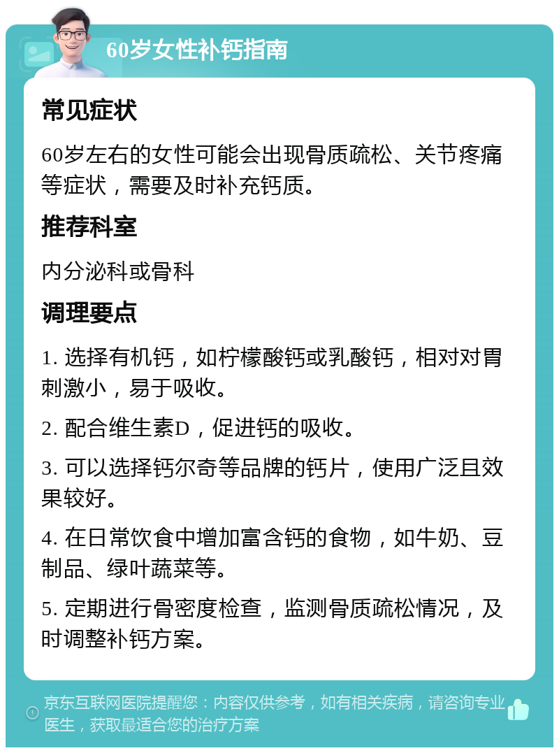 60岁女性补钙指南 常见症状 60岁左右的女性可能会出现骨质疏松、关节疼痛等症状，需要及时补充钙质。 推荐科室 内分泌科或骨科 调理要点 1. 选择有机钙，如柠檬酸钙或乳酸钙，相对对胃刺激小，易于吸收。 2. 配合维生素D，促进钙的吸收。 3. 可以选择钙尔奇等品牌的钙片，使用广泛且效果较好。 4. 在日常饮食中增加富含钙的食物，如牛奶、豆制品、绿叶蔬菜等。 5. 定期进行骨密度检查，监测骨质疏松情况，及时调整补钙方案。