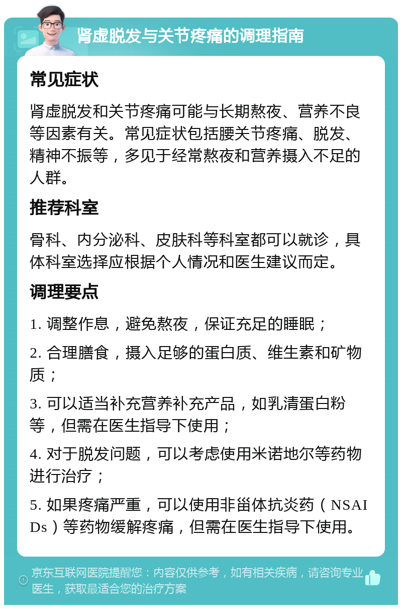 肾虚脱发与关节疼痛的调理指南 常见症状 肾虚脱发和关节疼痛可能与长期熬夜、营养不良等因素有关。常见症状包括腰关节疼痛、脱发、精神不振等，多见于经常熬夜和营养摄入不足的人群。 推荐科室 骨科、内分泌科、皮肤科等科室都可以就诊，具体科室选择应根据个人情况和医生建议而定。 调理要点 1. 调整作息，避免熬夜，保证充足的睡眠； 2. 合理膳食，摄入足够的蛋白质、维生素和矿物质； 3. 可以适当补充营养补充产品，如乳清蛋白粉等，但需在医生指导下使用； 4. 对于脱发问题，可以考虑使用米诺地尔等药物进行治疗； 5. 如果疼痛严重，可以使用非甾体抗炎药（NSAIDs）等药物缓解疼痛，但需在医生指导下使用。