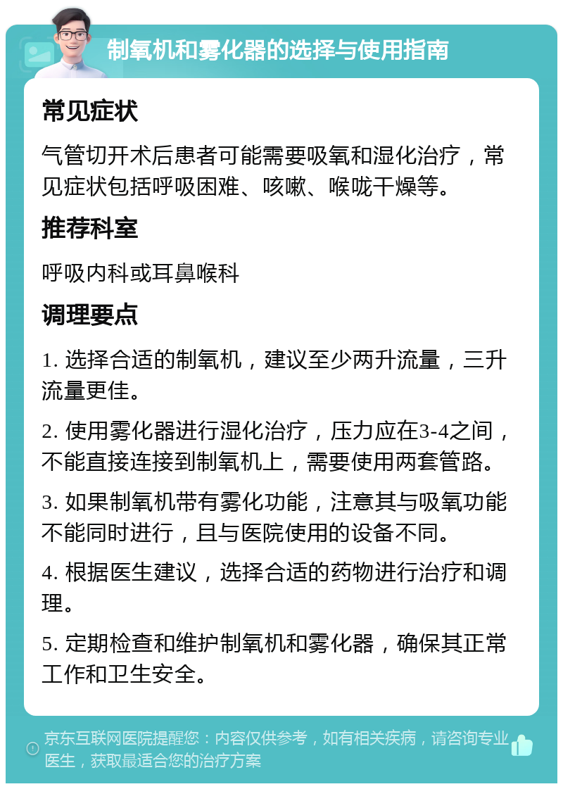 制氧机和雾化器的选择与使用指南 常见症状 气管切开术后患者可能需要吸氧和湿化治疗，常见症状包括呼吸困难、咳嗽、喉咙干燥等。 推荐科室 呼吸内科或耳鼻喉科 调理要点 1. 选择合适的制氧机，建议至少两升流量，三升流量更佳。 2. 使用雾化器进行湿化治疗，压力应在3-4之间，不能直接连接到制氧机上，需要使用两套管路。 3. 如果制氧机带有雾化功能，注意其与吸氧功能不能同时进行，且与医院使用的设备不同。 4. 根据医生建议，选择合适的药物进行治疗和调理。 5. 定期检查和维护制氧机和雾化器，确保其正常工作和卫生安全。