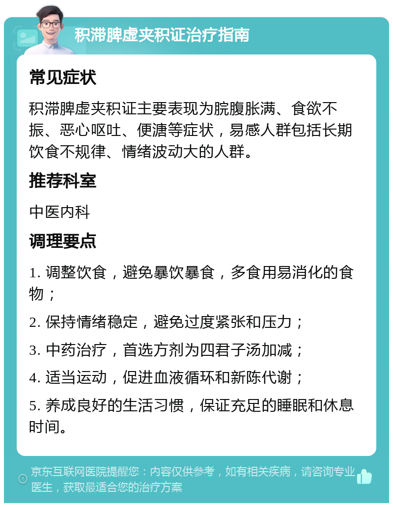 积滞脾虚夹积证治疗指南 常见症状 积滞脾虚夹积证主要表现为脘腹胀满、食欲不振、恶心呕吐、便溏等症状，易感人群包括长期饮食不规律、情绪波动大的人群。 推荐科室 中医内科 调理要点 1. 调整饮食，避免暴饮暴食，多食用易消化的食物； 2. 保持情绪稳定，避免过度紧张和压力； 3. 中药治疗，首选方剂为四君子汤加减； 4. 适当运动，促进血液循环和新陈代谢； 5. 养成良好的生活习惯，保证充足的睡眠和休息时间。