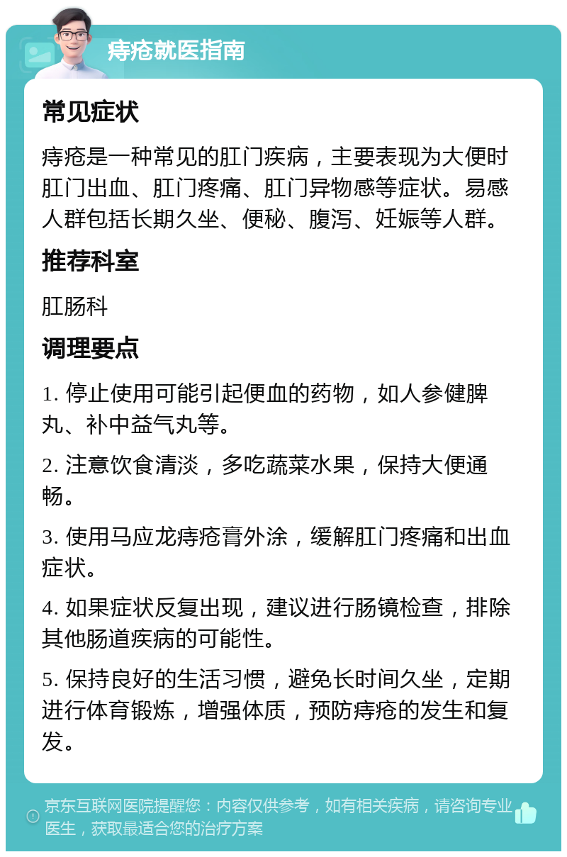 痔疮就医指南 常见症状 痔疮是一种常见的肛门疾病，主要表现为大便时肛门出血、肛门疼痛、肛门异物感等症状。易感人群包括长期久坐、便秘、腹泻、妊娠等人群。 推荐科室 肛肠科 调理要点 1. 停止使用可能引起便血的药物，如人参健脾丸、补中益气丸等。 2. 注意饮食清淡，多吃蔬菜水果，保持大便通畅。 3. 使用马应龙痔疮膏外涂，缓解肛门疼痛和出血症状。 4. 如果症状反复出现，建议进行肠镜检查，排除其他肠道疾病的可能性。 5. 保持良好的生活习惯，避免长时间久坐，定期进行体育锻炼，增强体质，预防痔疮的发生和复发。