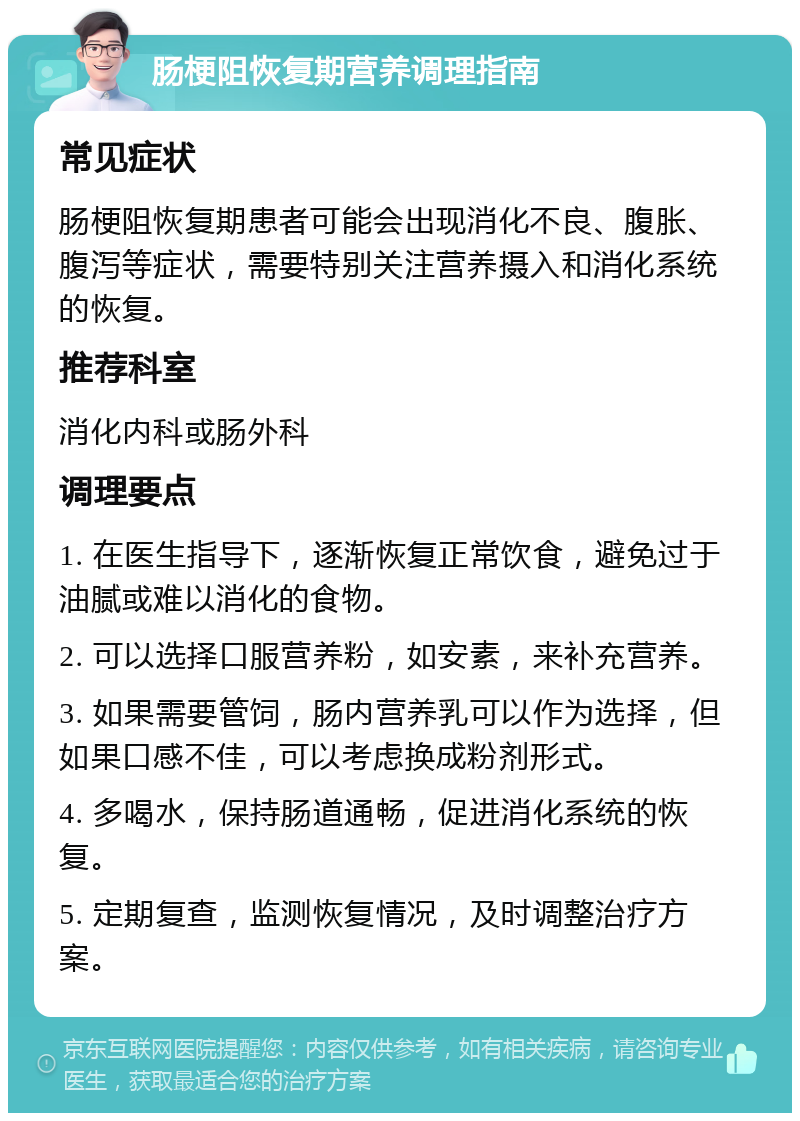 肠梗阻恢复期营养调理指南 常见症状 肠梗阻恢复期患者可能会出现消化不良、腹胀、腹泻等症状，需要特别关注营养摄入和消化系统的恢复。 推荐科室 消化内科或肠外科 调理要点 1. 在医生指导下，逐渐恢复正常饮食，避免过于油腻或难以消化的食物。 2. 可以选择口服营养粉，如安素，来补充营养。 3. 如果需要管饲，肠内营养乳可以作为选择，但如果口感不佳，可以考虑换成粉剂形式。 4. 多喝水，保持肠道通畅，促进消化系统的恢复。 5. 定期复查，监测恢复情况，及时调整治疗方案。