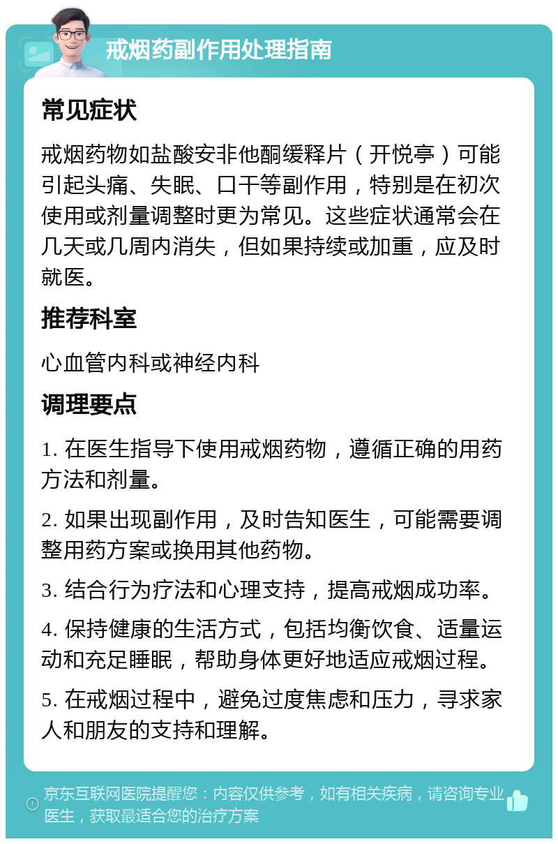 戒烟药副作用处理指南 常见症状 戒烟药物如盐酸安非他酮缓释片（开悦亭）可能引起头痛、失眠、口干等副作用，特别是在初次使用或剂量调整时更为常见。这些症状通常会在几天或几周内消失，但如果持续或加重，应及时就医。 推荐科室 心血管内科或神经内科 调理要点 1. 在医生指导下使用戒烟药物，遵循正确的用药方法和剂量。 2. 如果出现副作用，及时告知医生，可能需要调整用药方案或换用其他药物。 3. 结合行为疗法和心理支持，提高戒烟成功率。 4. 保持健康的生活方式，包括均衡饮食、适量运动和充足睡眠，帮助身体更好地适应戒烟过程。 5. 在戒烟过程中，避免过度焦虑和压力，寻求家人和朋友的支持和理解。