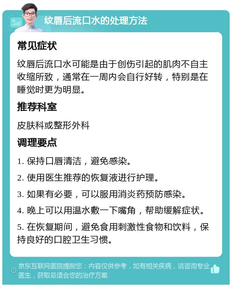 纹唇后流口水的处理方法 常见症状 纹唇后流口水可能是由于创伤引起的肌肉不自主收缩所致，通常在一周内会自行好转，特别是在睡觉时更为明显。 推荐科室 皮肤科或整形外科 调理要点 1. 保持口唇清洁，避免感染。 2. 使用医生推荐的恢复液进行护理。 3. 如果有必要，可以服用消炎药预防感染。 4. 晚上可以用温水敷一下嘴角，帮助缓解症状。 5. 在恢复期间，避免食用刺激性食物和饮料，保持良好的口腔卫生习惯。