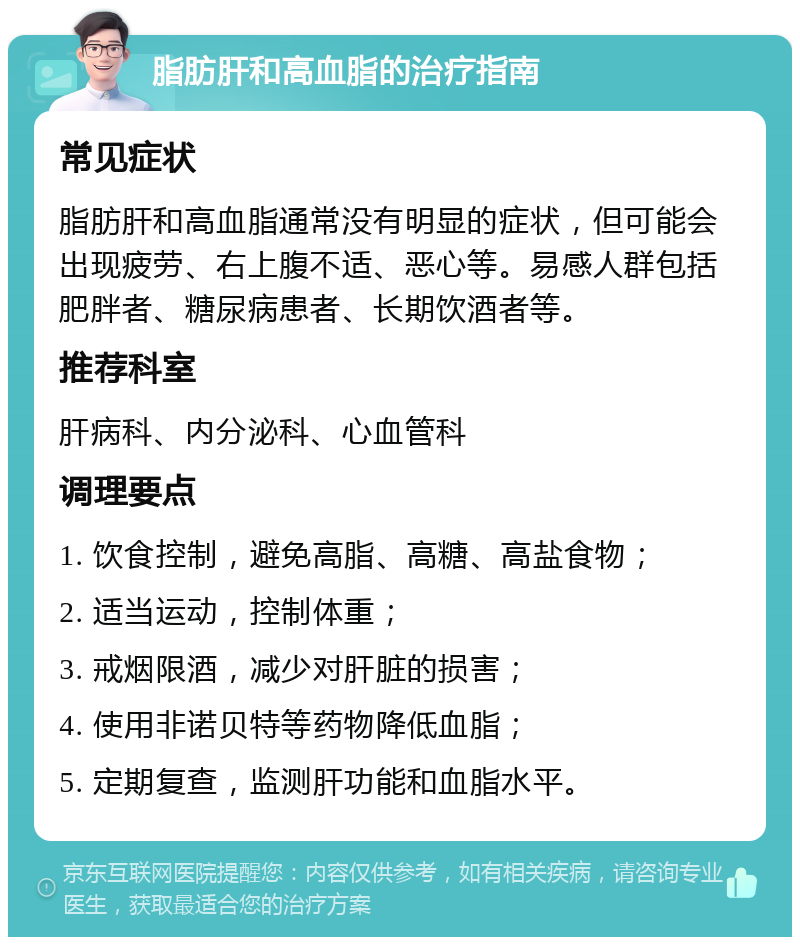 脂肪肝和高血脂的治疗指南 常见症状 脂肪肝和高血脂通常没有明显的症状，但可能会出现疲劳、右上腹不适、恶心等。易感人群包括肥胖者、糖尿病患者、长期饮酒者等。 推荐科室 肝病科、内分泌科、心血管科 调理要点 1. 饮食控制，避免高脂、高糖、高盐食物； 2. 适当运动，控制体重； 3. 戒烟限酒，减少对肝脏的损害； 4. 使用非诺贝特等药物降低血脂； 5. 定期复查，监测肝功能和血脂水平。