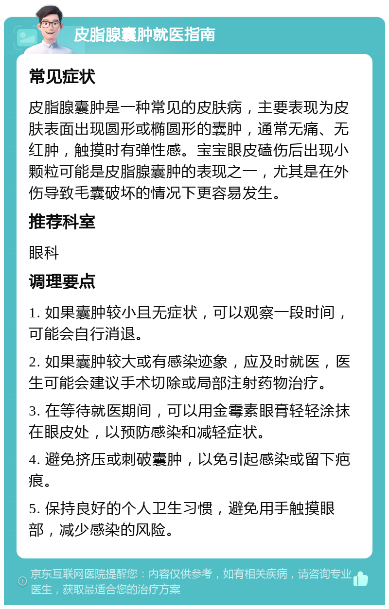 皮脂腺囊肿就医指南 常见症状 皮脂腺囊肿是一种常见的皮肤病，主要表现为皮肤表面出现圆形或椭圆形的囊肿，通常无痛、无红肿，触摸时有弹性感。宝宝眼皮磕伤后出现小颗粒可能是皮脂腺囊肿的表现之一，尤其是在外伤导致毛囊破坏的情况下更容易发生。 推荐科室 眼科 调理要点 1. 如果囊肿较小且无症状，可以观察一段时间，可能会自行消退。 2. 如果囊肿较大或有感染迹象，应及时就医，医生可能会建议手术切除或局部注射药物治疗。 3. 在等待就医期间，可以用金霉素眼膏轻轻涂抹在眼皮处，以预防感染和减轻症状。 4. 避免挤压或刺破囊肿，以免引起感染或留下疤痕。 5. 保持良好的个人卫生习惯，避免用手触摸眼部，减少感染的风险。