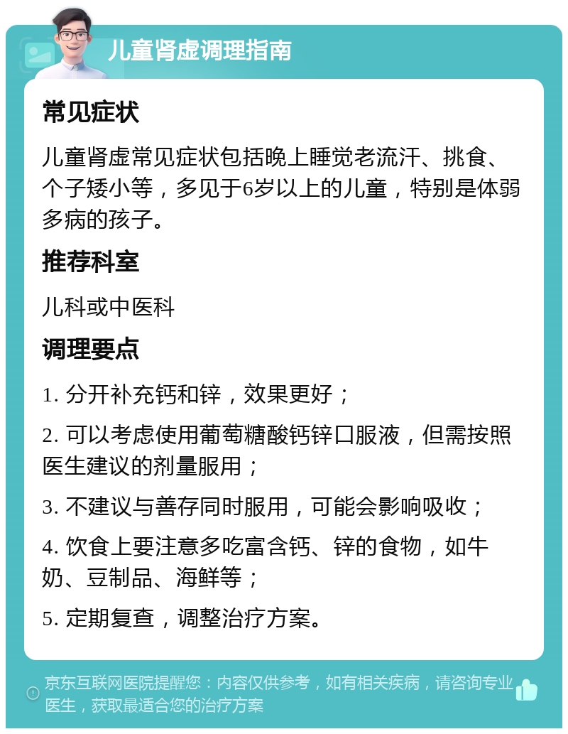 儿童肾虚调理指南 常见症状 儿童肾虚常见症状包括晚上睡觉老流汗、挑食、个子矮小等，多见于6岁以上的儿童，特别是体弱多病的孩子。 推荐科室 儿科或中医科 调理要点 1. 分开补充钙和锌，效果更好； 2. 可以考虑使用葡萄糖酸钙锌口服液，但需按照医生建议的剂量服用； 3. 不建议与善存同时服用，可能会影响吸收； 4. 饮食上要注意多吃富含钙、锌的食物，如牛奶、豆制品、海鲜等； 5. 定期复查，调整治疗方案。