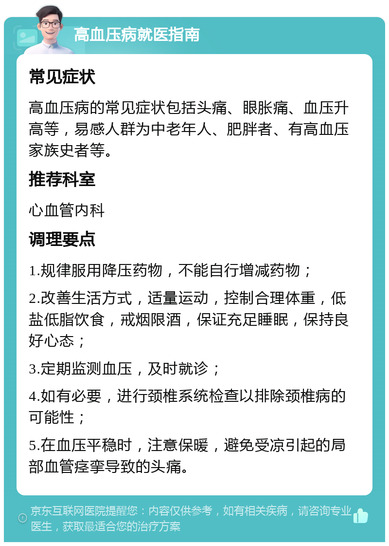 高血压病就医指南 常见症状 高血压病的常见症状包括头痛、眼胀痛、血压升高等，易感人群为中老年人、肥胖者、有高血压家族史者等。 推荐科室 心血管内科 调理要点 1.规律服用降压药物，不能自行增减药物； 2.改善生活方式，适量运动，控制合理体重，低盐低脂饮食，戒烟限酒，保证充足睡眠，保持良好心态； 3.定期监测血压，及时就诊； 4.如有必要，进行颈椎系统检查以排除颈椎病的可能性； 5.在血压平稳时，注意保暖，避免受凉引起的局部血管痉挛导致的头痛。