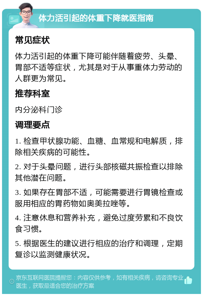 体力活引起的体重下降就医指南 常见症状 体力活引起的体重下降可能伴随着疲劳、头晕、胃部不适等症状，尤其是对于从事重体力劳动的人群更为常见。 推荐科室 内分泌科门诊 调理要点 1. 检查甲状腺功能、血糖、血常规和电解质，排除相关疾病的可能性。 2. 对于头晕问题，进行头部核磁共振检查以排除其他潜在问题。 3. 如果存在胃部不适，可能需要进行胃镜检查或服用相应的胃药物如奥美拉唑等。 4. 注意休息和营养补充，避免过度劳累和不良饮食习惯。 5. 根据医生的建议进行相应的治疗和调理，定期复诊以监测健康状况。