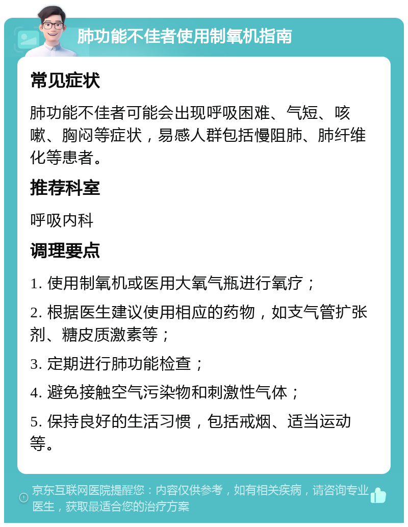 肺功能不佳者使用制氧机指南 常见症状 肺功能不佳者可能会出现呼吸困难、气短、咳嗽、胸闷等症状，易感人群包括慢阻肺、肺纤维化等患者。 推荐科室 呼吸内科 调理要点 1. 使用制氧机或医用大氧气瓶进行氧疗； 2. 根据医生建议使用相应的药物，如支气管扩张剂、糖皮质激素等； 3. 定期进行肺功能检查； 4. 避免接触空气污染物和刺激性气体； 5. 保持良好的生活习惯，包括戒烟、适当运动等。