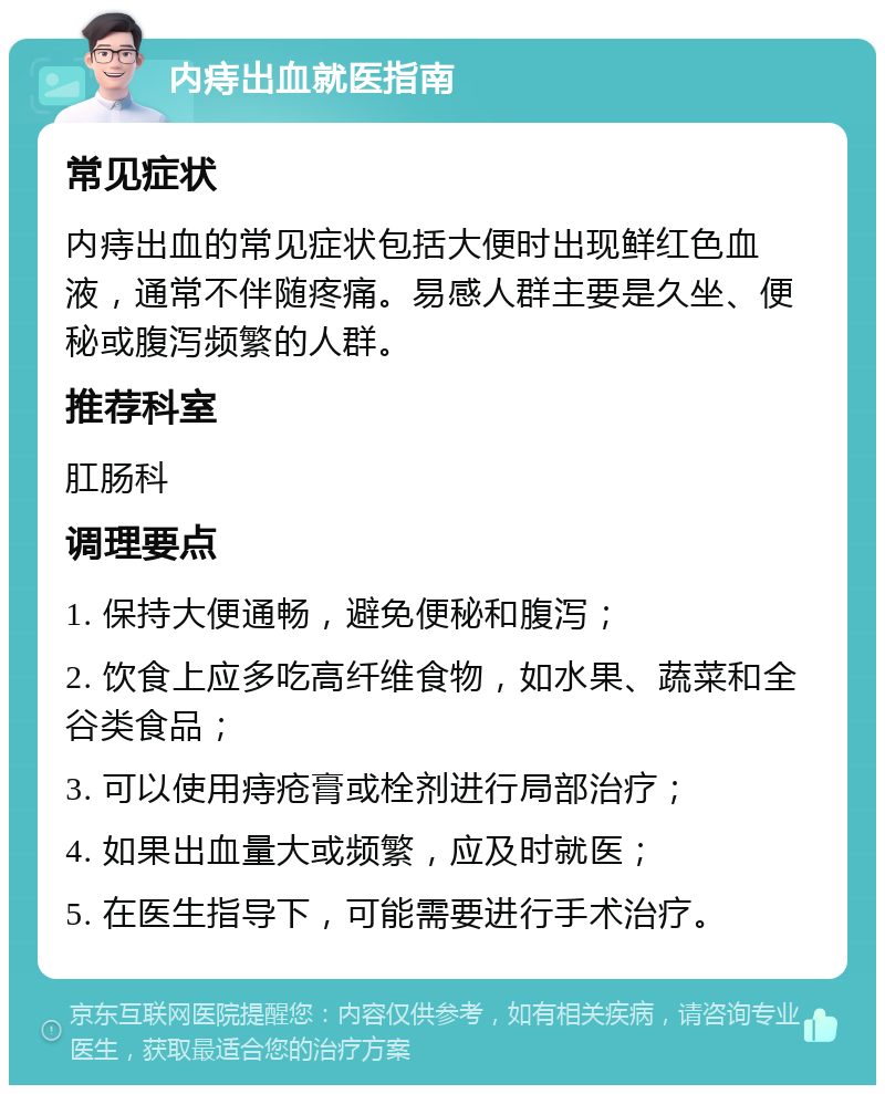 内痔出血就医指南 常见症状 内痔出血的常见症状包括大便时出现鲜红色血液，通常不伴随疼痛。易感人群主要是久坐、便秘或腹泻频繁的人群。 推荐科室 肛肠科 调理要点 1. 保持大便通畅，避免便秘和腹泻； 2. 饮食上应多吃高纤维食物，如水果、蔬菜和全谷类食品； 3. 可以使用痔疮膏或栓剂进行局部治疗； 4. 如果出血量大或频繁，应及时就医； 5. 在医生指导下，可能需要进行手术治疗。