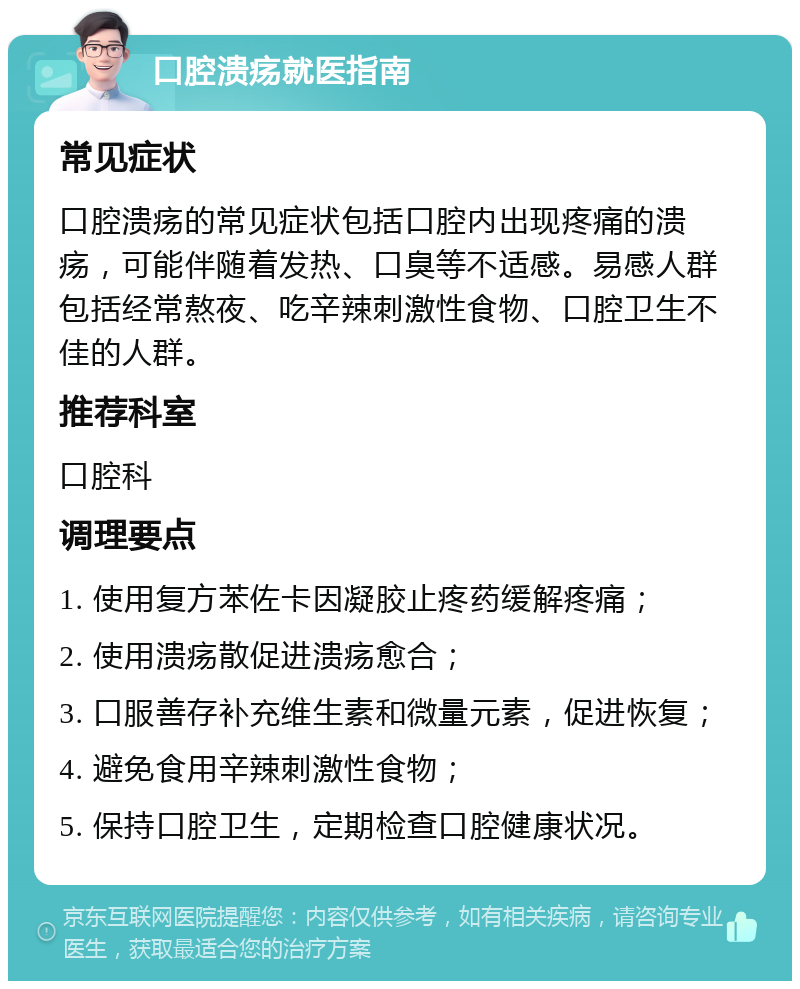 口腔溃疡就医指南 常见症状 口腔溃疡的常见症状包括口腔内出现疼痛的溃疡，可能伴随着发热、口臭等不适感。易感人群包括经常熬夜、吃辛辣刺激性食物、口腔卫生不佳的人群。 推荐科室 口腔科 调理要点 1. 使用复方苯佐卡因凝胶止疼药缓解疼痛； 2. 使用溃疡散促进溃疡愈合； 3. 口服善存补充维生素和微量元素，促进恢复； 4. 避免食用辛辣刺激性食物； 5. 保持口腔卫生，定期检查口腔健康状况。