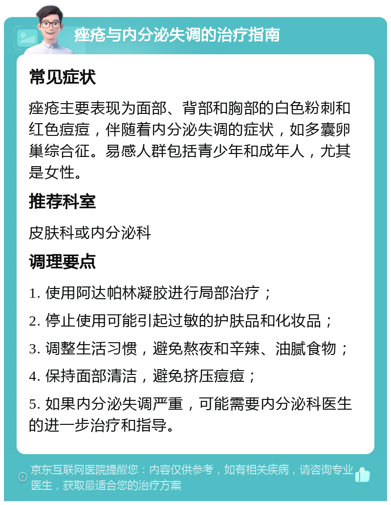 痤疮与内分泌失调的治疗指南 常见症状 痤疮主要表现为面部、背部和胸部的白色粉刺和红色痘痘，伴随着内分泌失调的症状，如多囊卵巢综合征。易感人群包括青少年和成年人，尤其是女性。 推荐科室 皮肤科或内分泌科 调理要点 1. 使用阿达帕林凝胶进行局部治疗； 2. 停止使用可能引起过敏的护肤品和化妆品； 3. 调整生活习惯，避免熬夜和辛辣、油腻食物； 4. 保持面部清洁，避免挤压痘痘； 5. 如果内分泌失调严重，可能需要内分泌科医生的进一步治疗和指导。