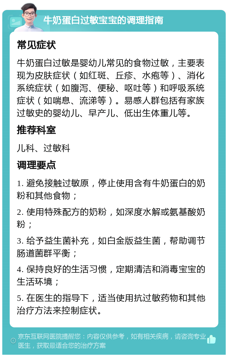 牛奶蛋白过敏宝宝的调理指南 常见症状 牛奶蛋白过敏是婴幼儿常见的食物过敏，主要表现为皮肤症状（如红斑、丘疹、水疱等）、消化系统症状（如腹泻、便秘、呕吐等）和呼吸系统症状（如喘息、流涕等）。易感人群包括有家族过敏史的婴幼儿、早产儿、低出生体重儿等。 推荐科室 儿科、过敏科 调理要点 1. 避免接触过敏原，停止使用含有牛奶蛋白的奶粉和其他食物； 2. 使用特殊配方的奶粉，如深度水解或氨基酸奶粉； 3. 给予益生菌补充，如白金版益生菌，帮助调节肠道菌群平衡； 4. 保持良好的生活习惯，定期清洁和消毒宝宝的生活环境； 5. 在医生的指导下，适当使用抗过敏药物和其他治疗方法来控制症状。