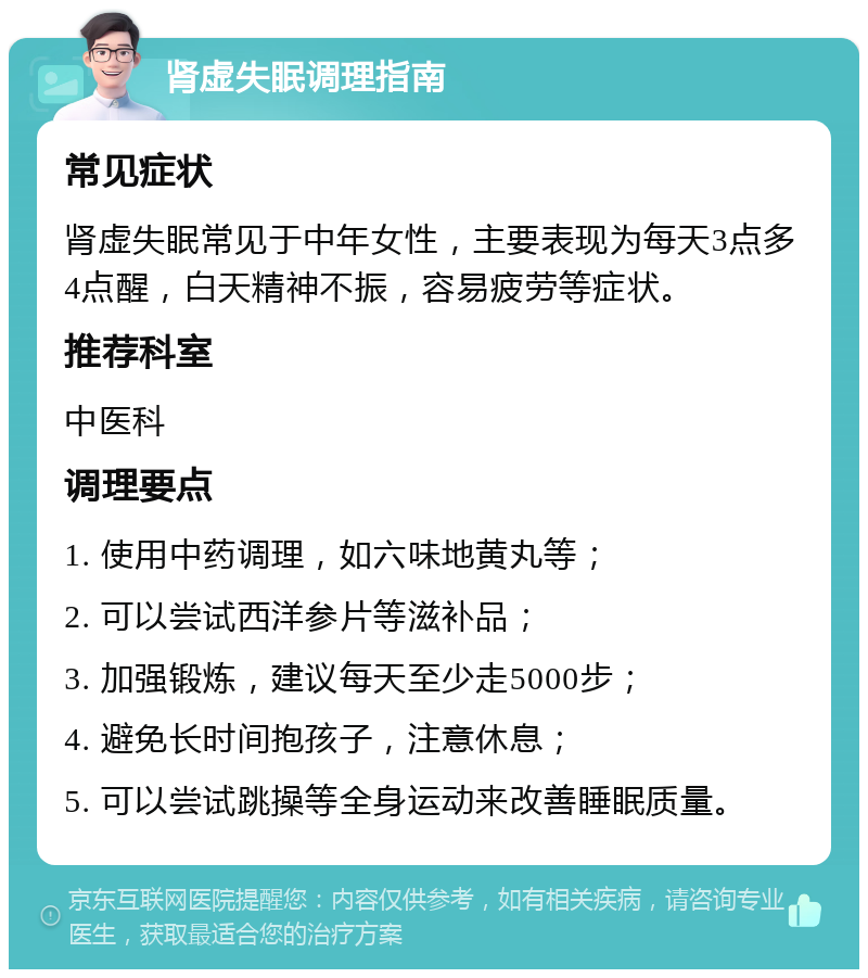 肾虚失眠调理指南 常见症状 肾虚失眠常见于中年女性，主要表现为每天3点多4点醒，白天精神不振，容易疲劳等症状。 推荐科室 中医科 调理要点 1. 使用中药调理，如六味地黄丸等； 2. 可以尝试西洋参片等滋补品； 3. 加强锻炼，建议每天至少走5000步； 4. 避免长时间抱孩子，注意休息； 5. 可以尝试跳操等全身运动来改善睡眠质量。