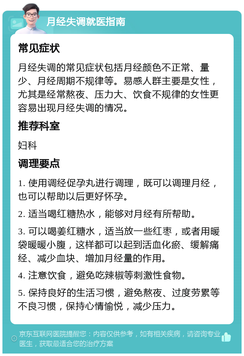 月经失调就医指南 常见症状 月经失调的常见症状包括月经颜色不正常、量少、月经周期不规律等。易感人群主要是女性，尤其是经常熬夜、压力大、饮食不规律的女性更容易出现月经失调的情况。 推荐科室 妇科 调理要点 1. 使用调经促孕丸进行调理，既可以调理月经，也可以帮助以后更好怀孕。 2. 适当喝红糖热水，能够对月经有所帮助。 3. 可以喝姜红糖水，适当放一些红枣，或者用暖袋暖暖小腹，这样都可以起到活血化瘀、缓解痛经、减少血块、增加月经量的作用。 4. 注意饮食，避免吃辣椒等刺激性食物。 5. 保持良好的生活习惯，避免熬夜、过度劳累等不良习惯，保持心情愉悦，减少压力。