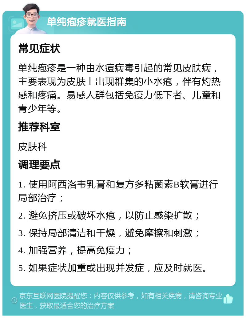 单纯疱疹就医指南 常见症状 单纯疱疹是一种由水痘病毒引起的常见皮肤病，主要表现为皮肤上出现群集的小水疱，伴有灼热感和疼痛。易感人群包括免疫力低下者、儿童和青少年等。 推荐科室 皮肤科 调理要点 1. 使用阿西洛韦乳膏和复方多粘菌素B软膏进行局部治疗； 2. 避免挤压或破坏水疱，以防止感染扩散； 3. 保持局部清洁和干燥，避免摩擦和刺激； 4. 加强营养，提高免疫力； 5. 如果症状加重或出现并发症，应及时就医。