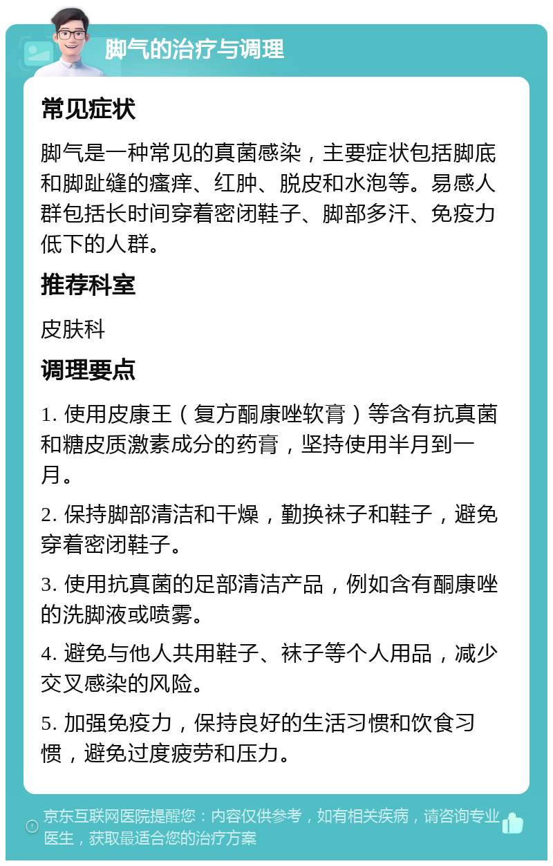 脚气的治疗与调理 常见症状 脚气是一种常见的真菌感染，主要症状包括脚底和脚趾缝的瘙痒、红肿、脱皮和水泡等。易感人群包括长时间穿着密闭鞋子、脚部多汗、免疫力低下的人群。 推荐科室 皮肤科 调理要点 1. 使用皮康王（复方酮康唑软膏）等含有抗真菌和糖皮质激素成分的药膏，坚持使用半月到一月。 2. 保持脚部清洁和干燥，勤换袜子和鞋子，避免穿着密闭鞋子。 3. 使用抗真菌的足部清洁产品，例如含有酮康唑的洗脚液或喷雾。 4. 避免与他人共用鞋子、袜子等个人用品，减少交叉感染的风险。 5. 加强免疫力，保持良好的生活习惯和饮食习惯，避免过度疲劳和压力。